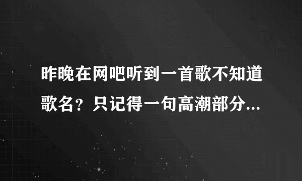 昨晚在网吧听到一首歌不知道歌名？只记得一句高潮部分是（你知不知道，后面还有一句忘了。）
