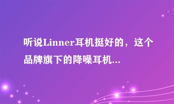 听说Linner耳机挺好的,这个品牌旗下的降噪耳机到底怎么样?