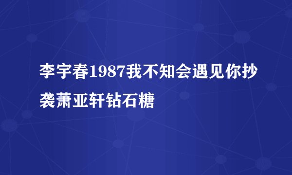 李宇春1987我不知会遇见你抄袭萧亚轩钻石糖