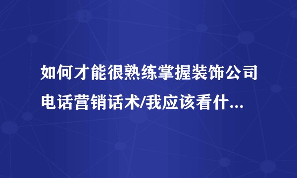 如何才能很熟练掌握装饰公司电话营销话术/我应该看什么资料？
