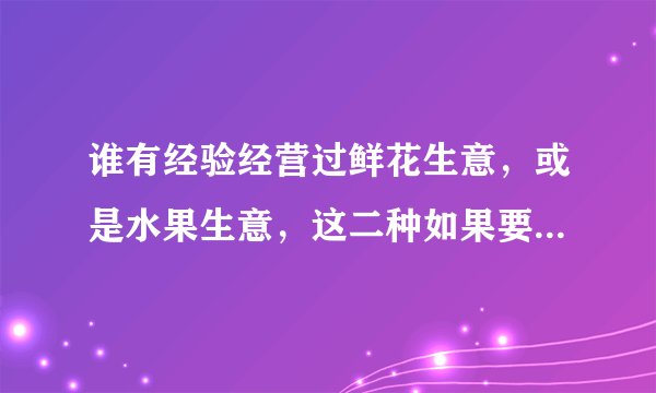 谁有经验经营过鲜花生意，或是水果生意，这二种如果要经营的话需要注意些什么？
