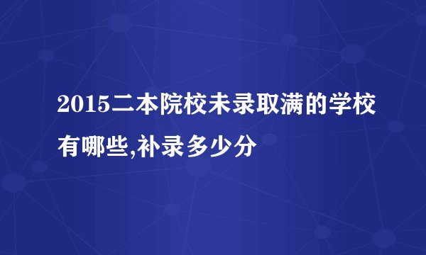 2015二本院校未录取满的学校有哪些,补录多少分