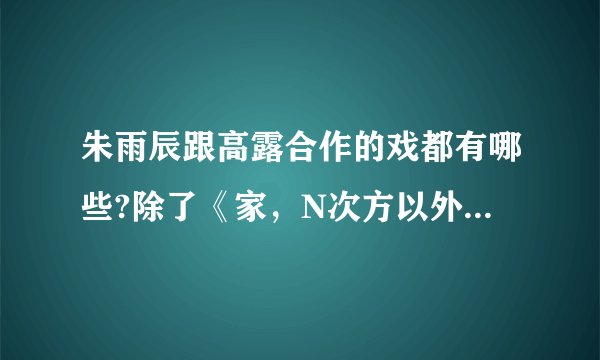 朱雨辰跟高露合作的戏都有哪些?除了《家，N次方以外》实在没有的话，给一些高露演过的情感片子。有的谢啦？
