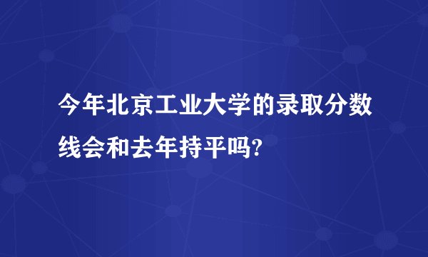 今年北京工业大学的录取分数线会和去年持平吗?