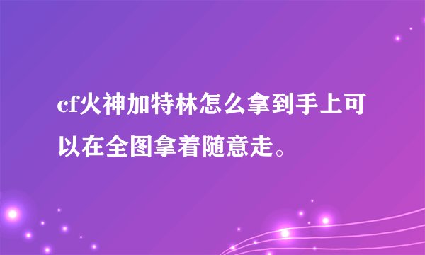 cf火神加特林怎么拿到手上可以在全图拿着随意走。