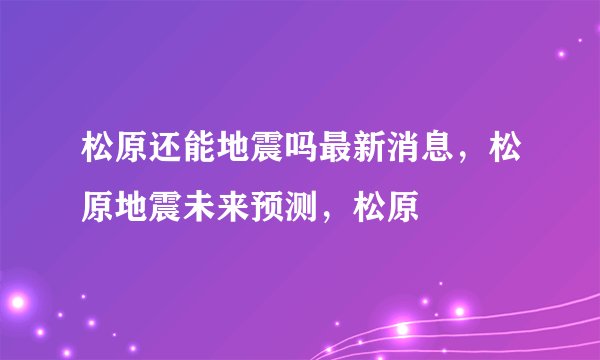 松原还能地震吗最新消息，松原地震未来预测，松原