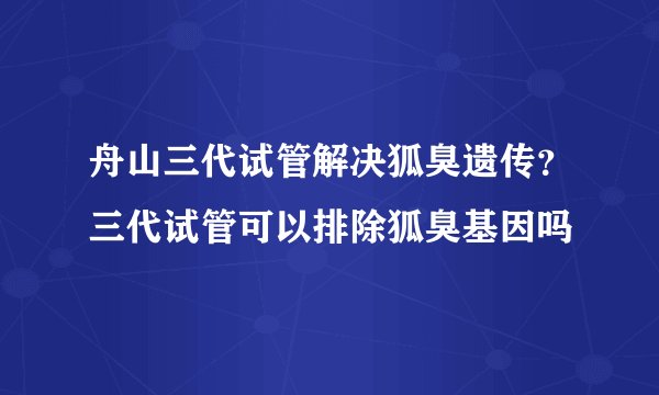 舟山三代试管解决狐臭遗传？三代试管可以排除狐臭基因吗