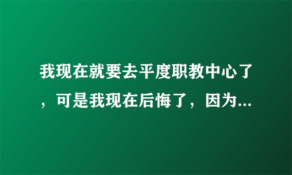 我现在就要去平度职教中心了，可是我现在后悔了，因为那个学校并不好，很乱，而我学习不好，家里也不容易