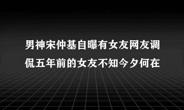 男神宋仲基自曝有女友网友调侃五年前的女友不知今夕何在