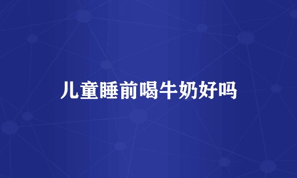 儿童睡前喝牛奶好吗