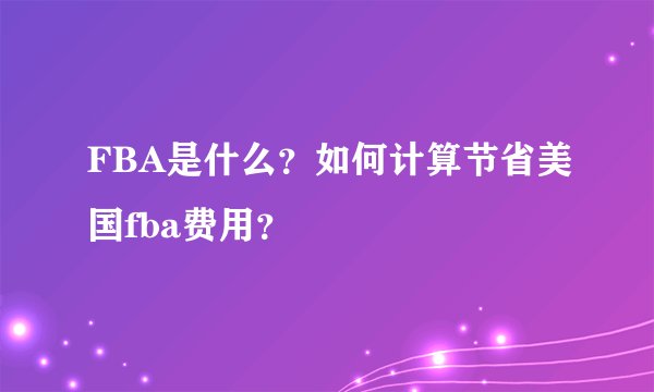 FBA是什么？如何计算节省美国fba费用？