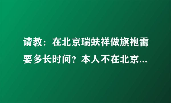 请教：在北京瑞蚨祥做旗袍需要多长时间？本人不在北京，多谢了！
