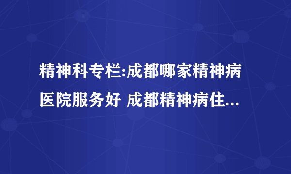 精神科专栏:成都哪家精神病医院服务好 成都精神病住院治疗的医院哪家好