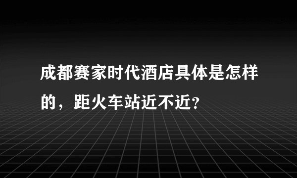 成都赛家时代酒店具体是怎样的，距火车站近不近？