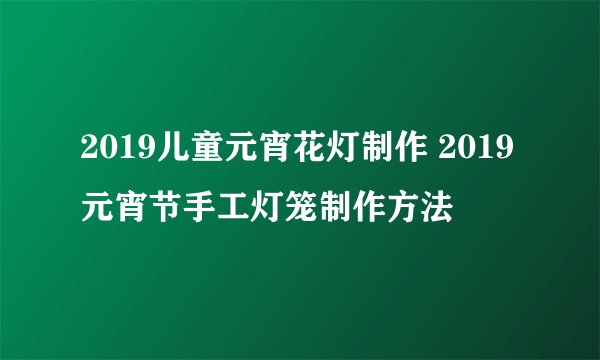 2019儿童元宵花灯制作 2019元宵节手工灯笼制作方法