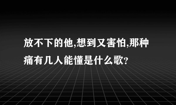放不下的他,想到又害怕,那种痛有几人能懂是什么歌？