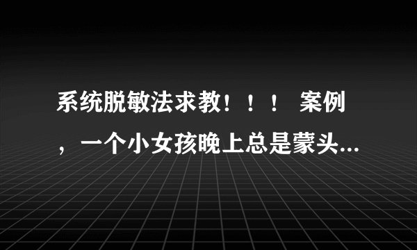 系统脱敏法求教！！！ 案例，一个小女孩晚上总是蒙头睡觉，家长多次管教束手无策，咨询师追查过往史发现.