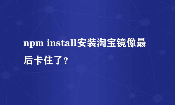 npm install安装淘宝镜像最后卡住了？
