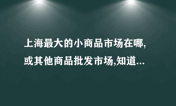 上海最大的小商品市场在哪,或其他商品批发市场,知道的告下我!谢谢!