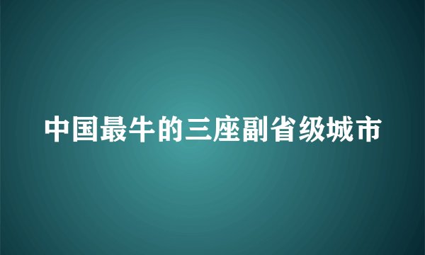 中国最牛的三座副省级城市