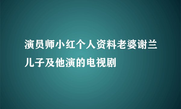 演员师小红个人资料老婆谢兰儿子及他演的电视剧
