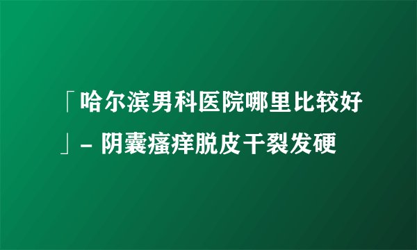 「哈尔滨男科医院哪里比较好」- 阴囊瘙痒脱皮干裂发硬