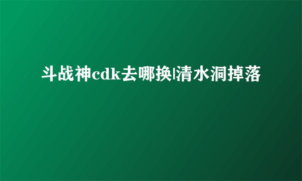 斗战神cdk去哪换|清水洞掉落
