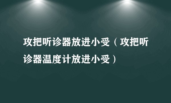 攻把听诊器放进小受（攻把听诊器温度计放进小受）