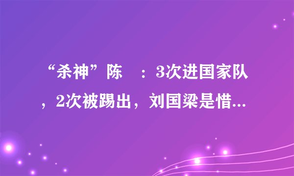 “杀神”陈玘：3次进国家队，2次被踢出，刘国梁是惜才还是偏心？