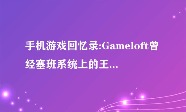 手机游戏回忆录:Gameloft曾经塞班系统上的王者开发商