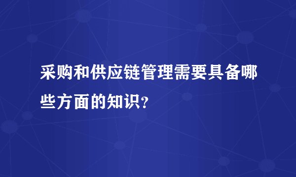 采购和供应链管理需要具备哪些方面的知识？