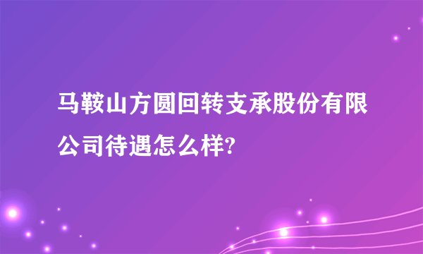 马鞍山方圆回转支承股份有限公司待遇怎么样?
