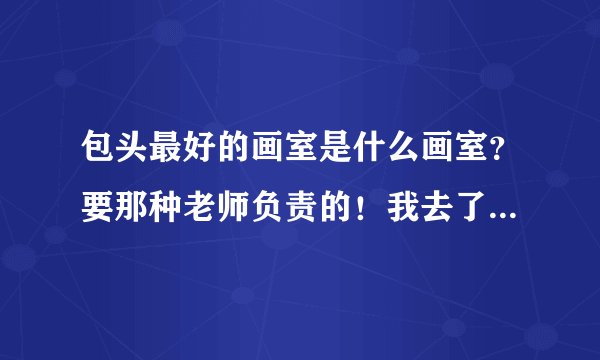 包头最好的画室是什么画室？要那种老师负责的！我去了几个画室老师根本不给交！最好有一定规模的集训一体