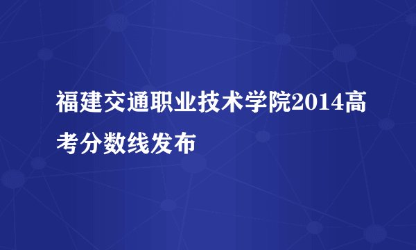 福建交通职业技术学院2014高考分数线发布