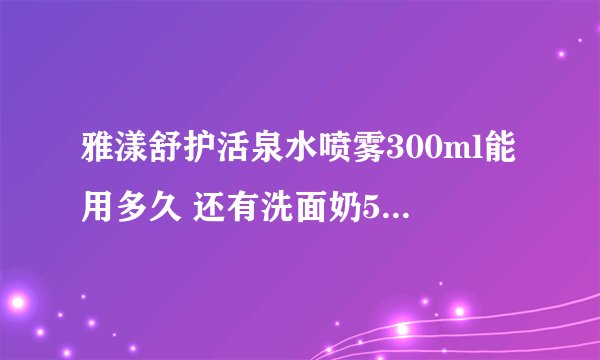雅漾舒护活泉水喷雾300ml能用多久 还有洗面奶50ml，霜50ml正常用能用多久
