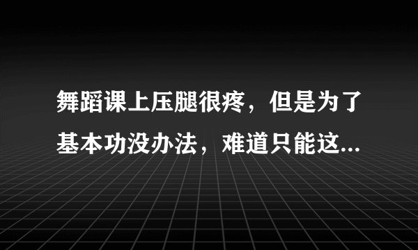 舞蹈课上压腿很疼，但是为了基本功没办法，难道只能这么受着么？谁支个招儿啊！