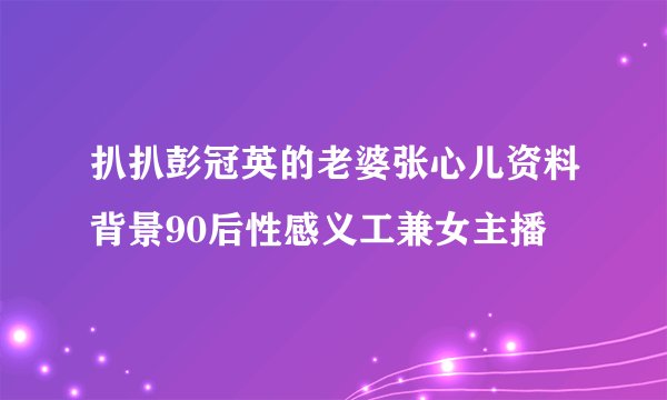 扒扒彭冠英的老婆张心儿资料背景90后性感义工兼女主播