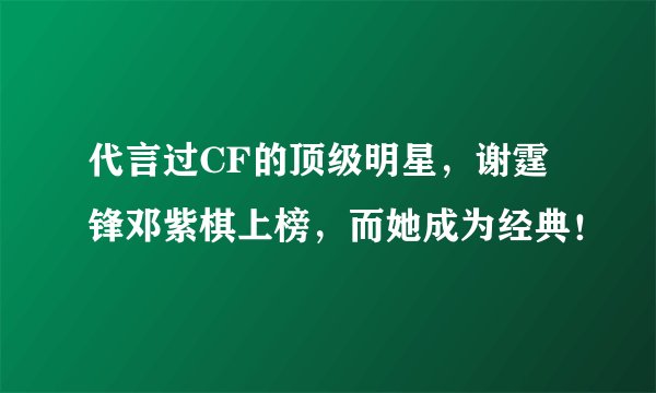 代言过CF的顶级明星，谢霆锋邓紫棋上榜，而她成为经典！