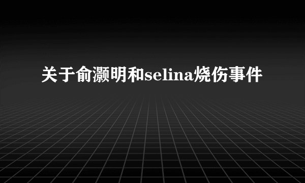 关于俞灏明和selina烧伤事件