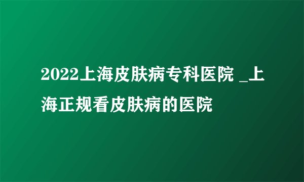 2022上海皮肤病专科医院 _上海正规看皮肤病的医院