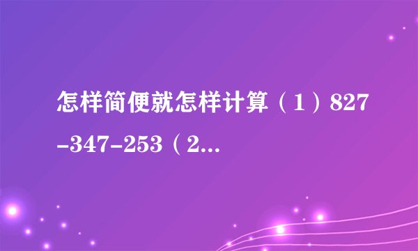 怎样简便就怎样计算（1）827-347-253（2）$4200\div 4\div 25$（3）$65\times 96+4\times 65$（4）164+（318+36）