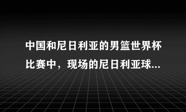 中国和尼日利亚的男篮世界杯比赛中，现场的尼日利亚球迷里面居然有白人，这是为什么？
