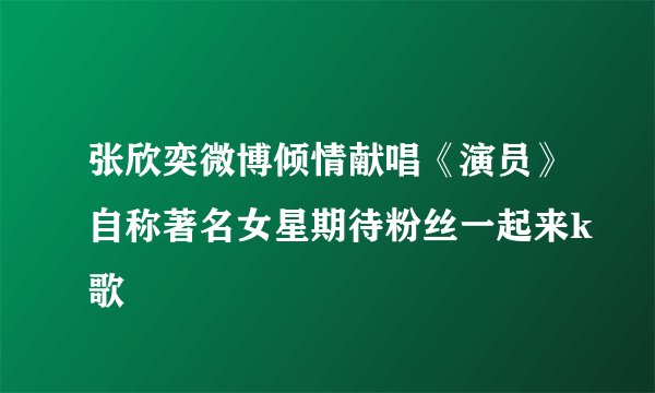 张欣奕微博倾情献唱《演员》自称著名女星期待粉丝一起来k歌