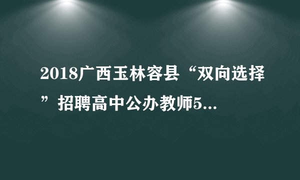 2018广西玉林容县“双向选择”招聘高中公办教师53人公告