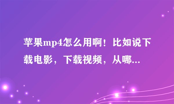 苹果mp4怎么用啊！比如说下载电影，下载视频，从哪里下载，往哪里放才能看，