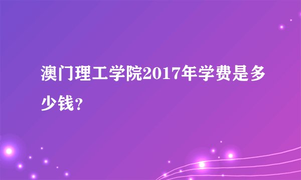 澳门理工学院2017年学费是多少钱？