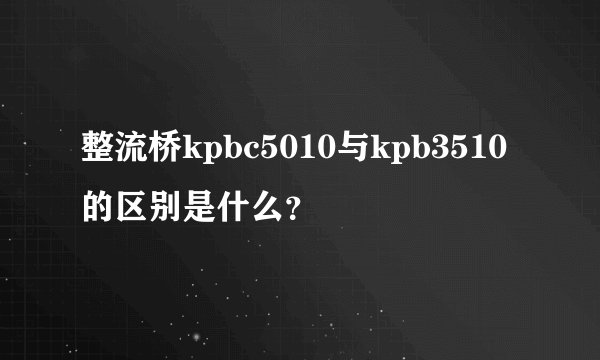 整流桥kpbc5010与kpb3510的区别是什么？