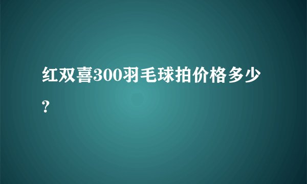 红双喜300羽毛球拍价格多少？