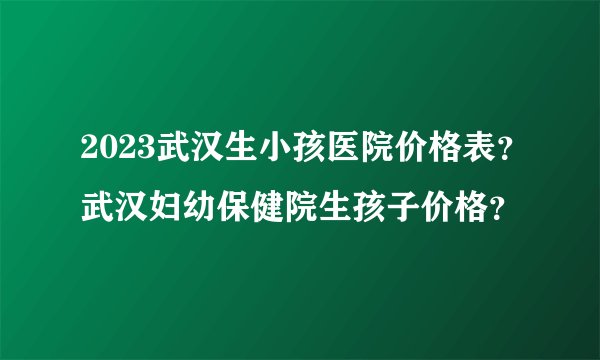 2023武汉生小孩医院价格表？武汉妇幼保健院生孩子价格？
