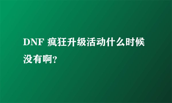 DNF 疯狂升级活动什么时候没有啊？